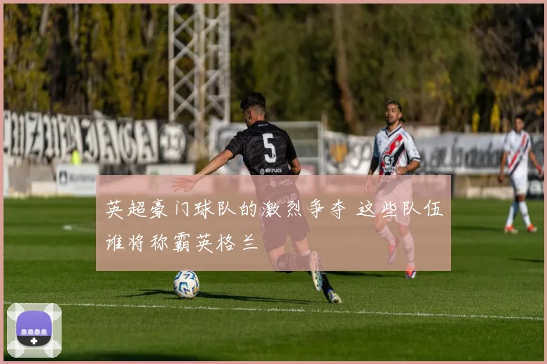 英超豪门球队的激烈争夺 这些队伍谁将称霸英格兰