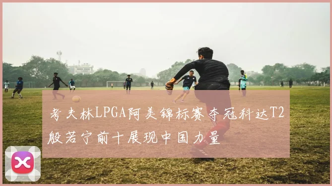 考夫林LPGA阿美锦标赛夺冠科达T2殷若宁前十展现中国力量