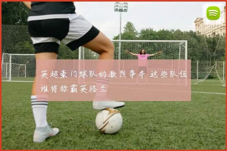 英超豪门球队的激烈争夺 这些队伍谁将称霸英格兰