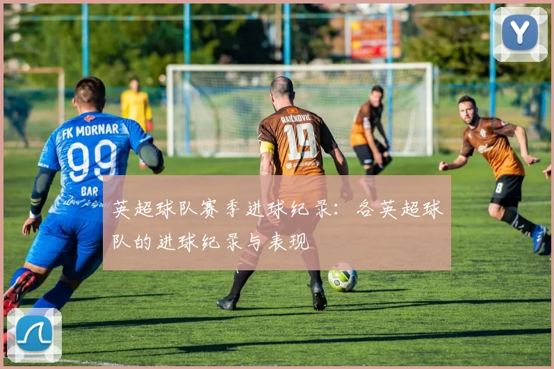 英超球队赛季进球纪录：各英超球队的进球纪录与表现