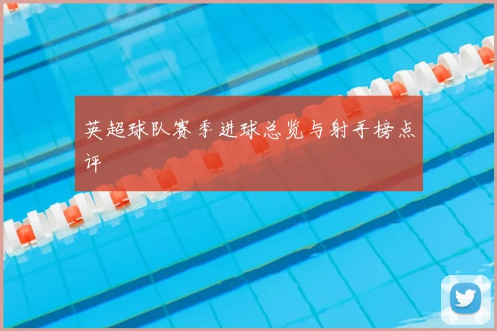 英超球队赛季进球总览与射手榜点评